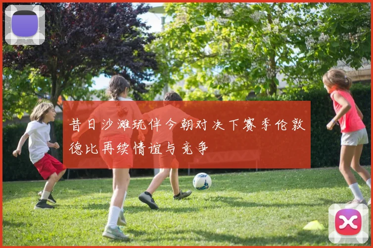 昔日沙滩玩伴今朝对决下赛季伦敦德比再续情谊与竞争
