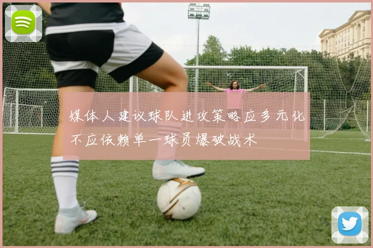 媒体人建议球队进攻策略应多元化不应依赖单一球员爆破战术