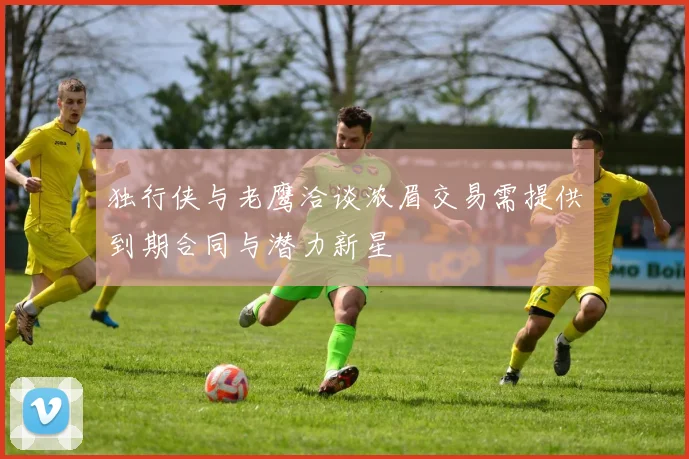 独行侠与老鹰洽谈浓眉交易需提供到期合同与潜力新星