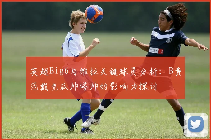 英超Big6与维拉关键球员分析：B费范戴克瓜帅塔帅的影响力探讨
