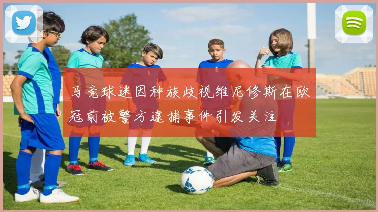 马竞球迷因种族歧视维尼修斯在欧冠前被警方逮捕事件引发关注