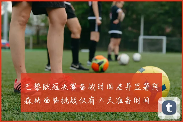 巴黎欧冠决赛备战时间差异显著阿森纳面临挑战仅有六天准备时间