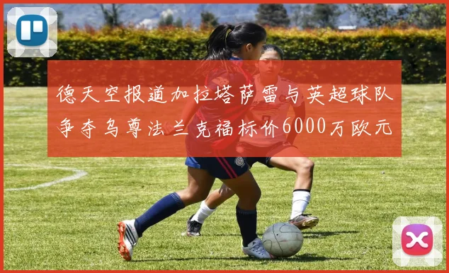 德天空报道加拉塔萨雷与英超球队争夺乌尊法兰克福标价6000万欧元