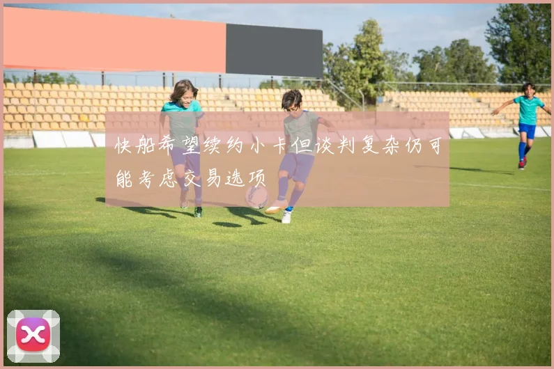 快船希望续约小卡但谈判复杂仍可能考虑交易选项