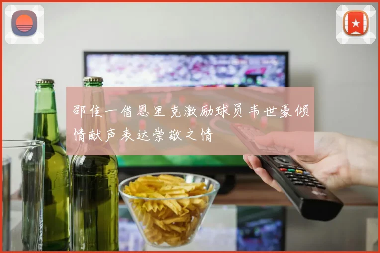 邵佳一借恩里克激励球员韦世豪倾情献声表达崇敬之情