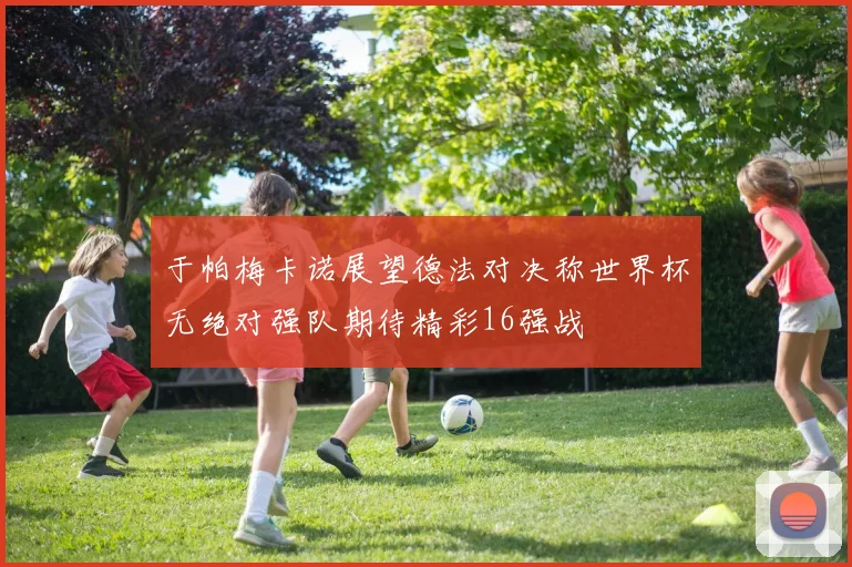 于帕梅卡诺展望德法对决称世界杯无绝对强队期待精彩16强战