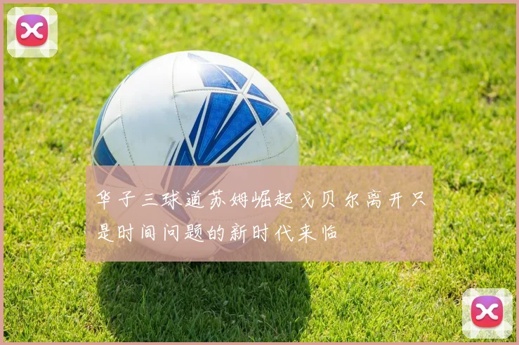 华子三球道苏姆崛起戈贝尔离开只是时间问题的新时代来临