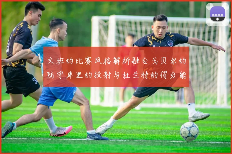 文班的比赛风格解析融合戈贝尔的防守库里的投射与杜兰特的得分能力