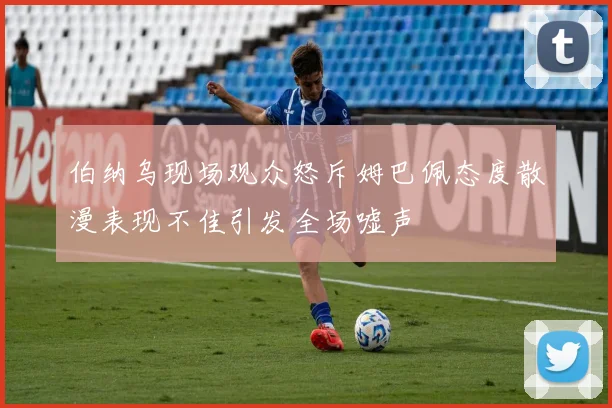 伯纳乌现场观众怒斥姆巴佩态度散漫表现不佳引发全场嘘声