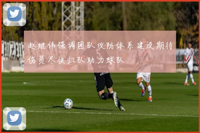 赵继伟强调团队攻防体系建设期待伤员尽快归队助力球队