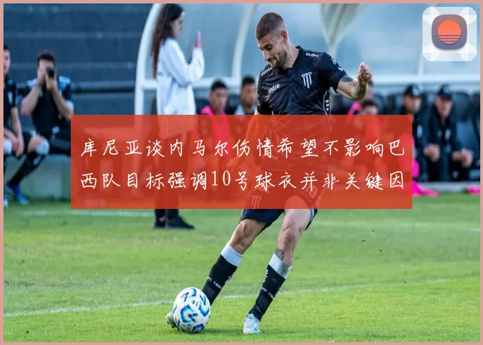 库尼亚谈内马尔伤情希望不影响巴西队目标强调10号球衣并非关键因素