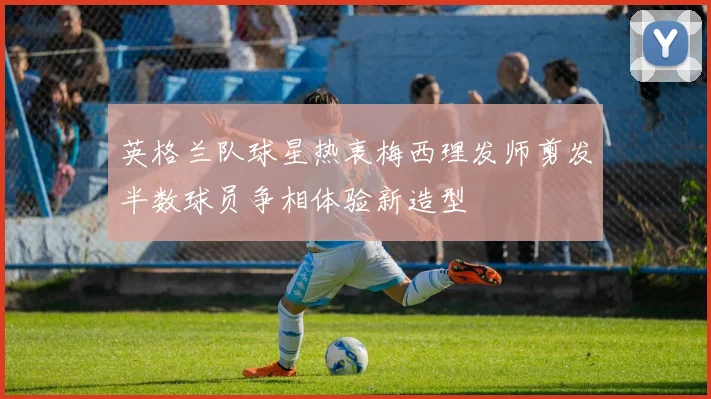 英格兰队球星热衷梅西理发师剪发半数球员争相体验新造型