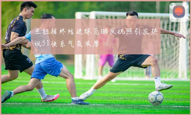 王钰栋终结进球荒晒庆祝照引发热议51快乐气氛浓厚