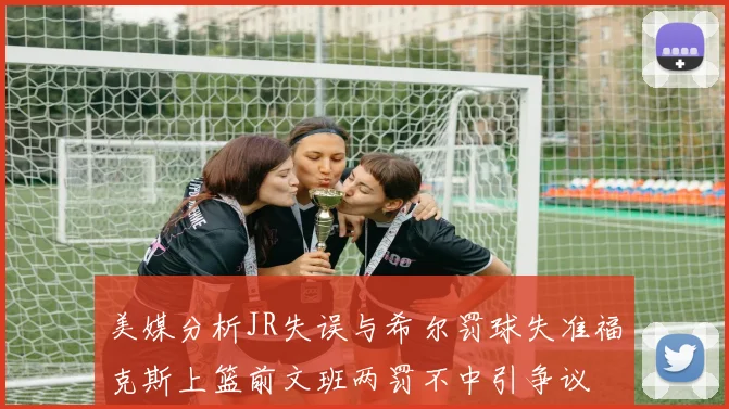 美媒分析JR失误与希尔罚球失准福克斯上篮前文班两罚不中引争议