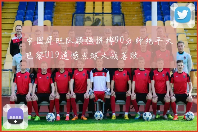 中国犀旺队顽强拼搏90分钟绝平大巴黎U19遗憾点球大战落败