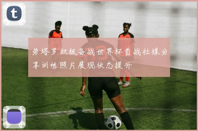 劳塔罗积极备战世界杯首战社媒分享训练照片展现状态提升