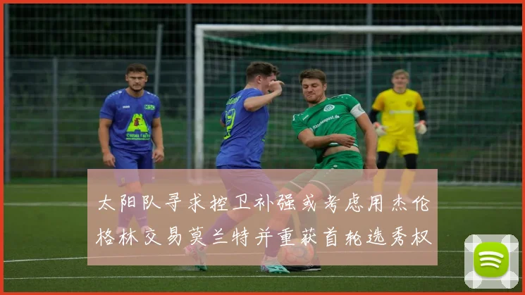 太阳队寻求控卫补强或考虑用杰伦格林交易莫兰特并重获首轮选秀权
