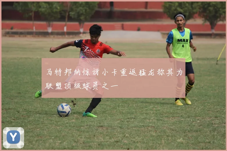 马特邦纳惊讶小卡重返猛龙称其为联盟顶级球员之一