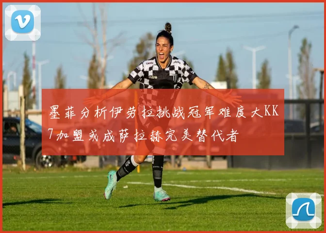 墨菲分析伊劳拉挑战冠军难度大KK7加盟或成萨拉赫完美替代者