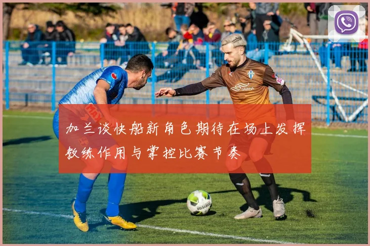 加兰谈快船新角色期待在场上发挥教练作用与掌控比赛节奏